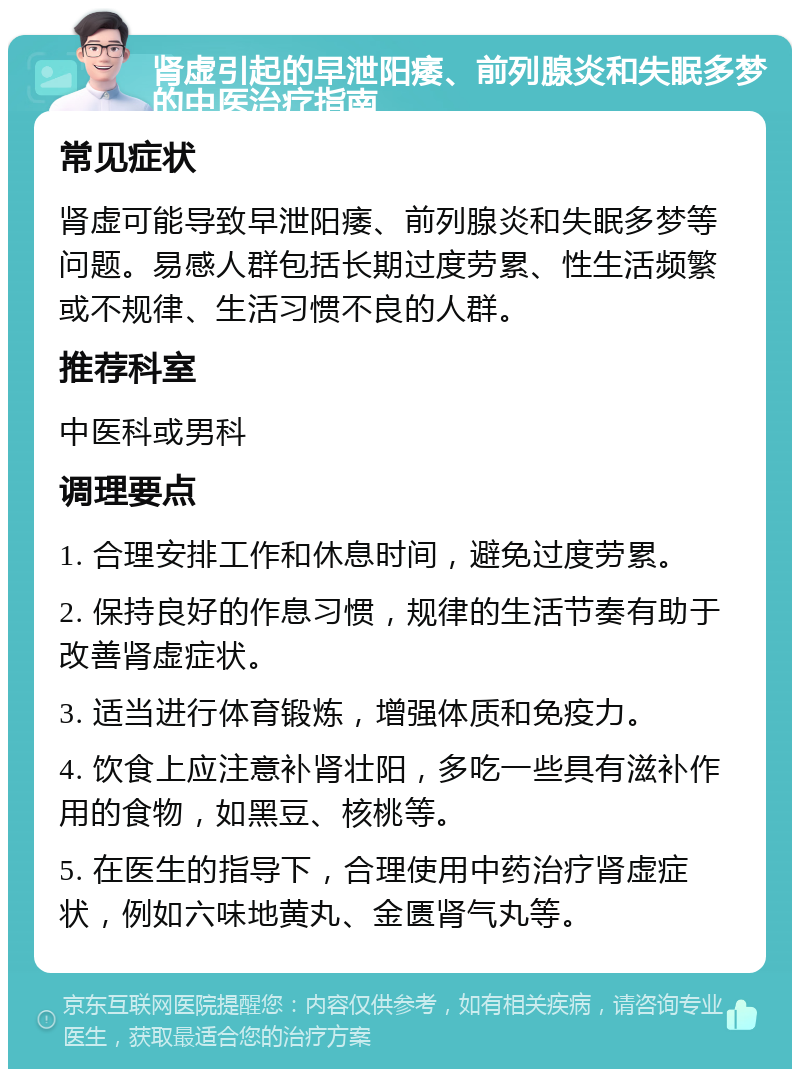 肾虚引起的早泄阳痿、前列腺炎和失眠多梦的中医治疗指南 常见症状 肾虚可能导致早泄阳痿、前列腺炎和失眠多梦等问题。易感人群包括长期过度劳累、性生活频繁或不规律、生活习惯不良的人群。 推荐科室 中医科或男科 调理要点 1. 合理安排工作和休息时间，避免过度劳累。 2. 保持良好的作息习惯，规律的生活节奏有助于改善肾虚症状。 3. 适当进行体育锻炼，增强体质和免疫力。 4. 饮食上应注意补肾壮阳，多吃一些具有滋补作用的食物，如黑豆、核桃等。 5. 在医生的指导下，合理使用中药治疗肾虚症状，例如六味地黄丸、金匮肾气丸等。