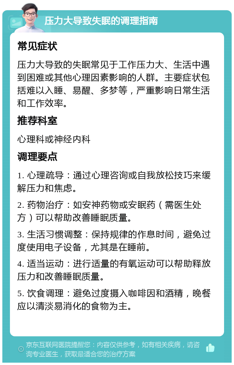 压力大导致失眠的调理指南 常见症状 压力大导致的失眠常见于工作压力大、生活中遇到困难或其他心理因素影响的人群。主要症状包括难以入睡、易醒、多梦等，严重影响日常生活和工作效率。 推荐科室 心理科或神经内科 调理要点 1. 心理疏导：通过心理咨询或自我放松技巧来缓解压力和焦虑。 2. 药物治疗：如安神药物或安眠药（需医生处方）可以帮助改善睡眠质量。 3. 生活习惯调整：保持规律的作息时间，避免过度使用电子设备，尤其是在睡前。 4. 适当运动：进行适量的有氧运动可以帮助释放压力和改善睡眠质量。 5. 饮食调理：避免过度摄入咖啡因和酒精，晚餐应以清淡易消化的食物为主。