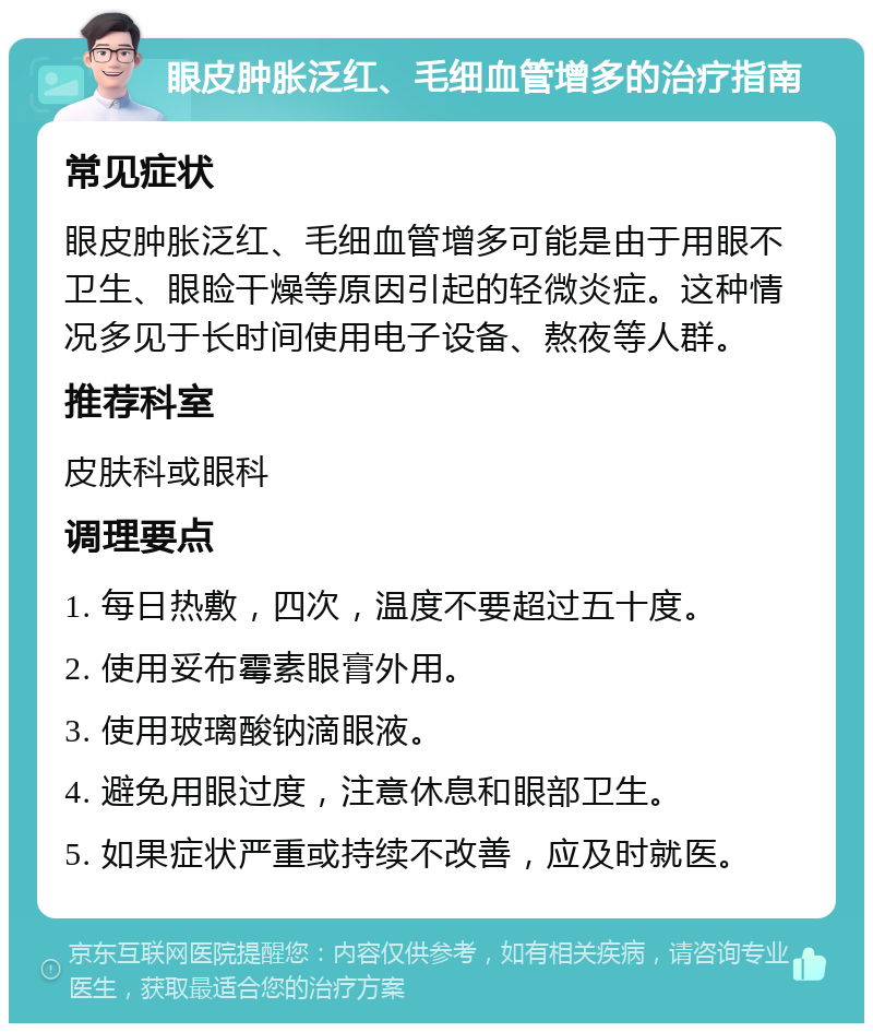 眼皮肿胀泛红、毛细血管增多的治疗指南 常见症状 眼皮肿胀泛红、毛细血管增多可能是由于用眼不卫生、眼睑干燥等原因引起的轻微炎症。这种情况多见于长时间使用电子设备、熬夜等人群。 推荐科室 皮肤科或眼科 调理要点 1. 每日热敷，四次，温度不要超过五十度。 2. 使用妥布霉素眼膏外用。 3. 使用玻璃酸钠滴眼液。 4. 避免用眼过度，注意休息和眼部卫生。 5. 如果症状严重或持续不改善，应及时就医。