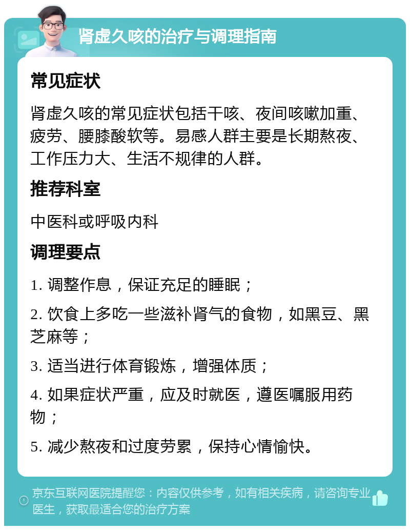 肾虚久咳的治疗与调理指南 常见症状 肾虚久咳的常见症状包括干咳、夜间咳嗽加重、疲劳、腰膝酸软等。易感人群主要是长期熬夜、工作压力大、生活不规律的人群。 推荐科室 中医科或呼吸内科 调理要点 1. 调整作息，保证充足的睡眠； 2. 饮食上多吃一些滋补肾气的食物，如黑豆、黑芝麻等； 3. 适当进行体育锻炼，增强体质； 4. 如果症状严重，应及时就医，遵医嘱服用药物； 5. 减少熬夜和过度劳累，保持心情愉快。