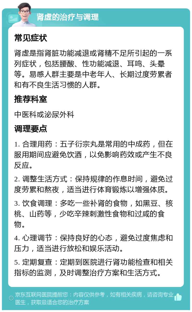 肾虚的治疗与调理 常见症状 肾虚是指肾脏功能减退或肾精不足所引起的一系列症状，包括腰酸、性功能减退、耳鸣、头晕等。易感人群主要是中老年人、长期过度劳累者和有不良生活习惯的人群。 推荐科室 中医科或泌尿外科 调理要点 1. 合理用药：五子衍宗丸是常用的中成药，但在服用期间应避免饮酒，以免影响药效或产生不良反应。 2. 调整生活方式：保持规律的作息时间，避免过度劳累和熬夜，适当进行体育锻炼以增强体质。 3. 饮食调理：多吃一些补肾的食物，如黑豆、核桃、山药等，少吃辛辣刺激性食物和过咸的食物。 4. 心理调节：保持良好的心态，避免过度焦虑和压力，适当进行放松和娱乐活动。 5. 定期复查：定期到医院进行肾功能检查和相关指标的监测，及时调整治疗方案和生活方式。