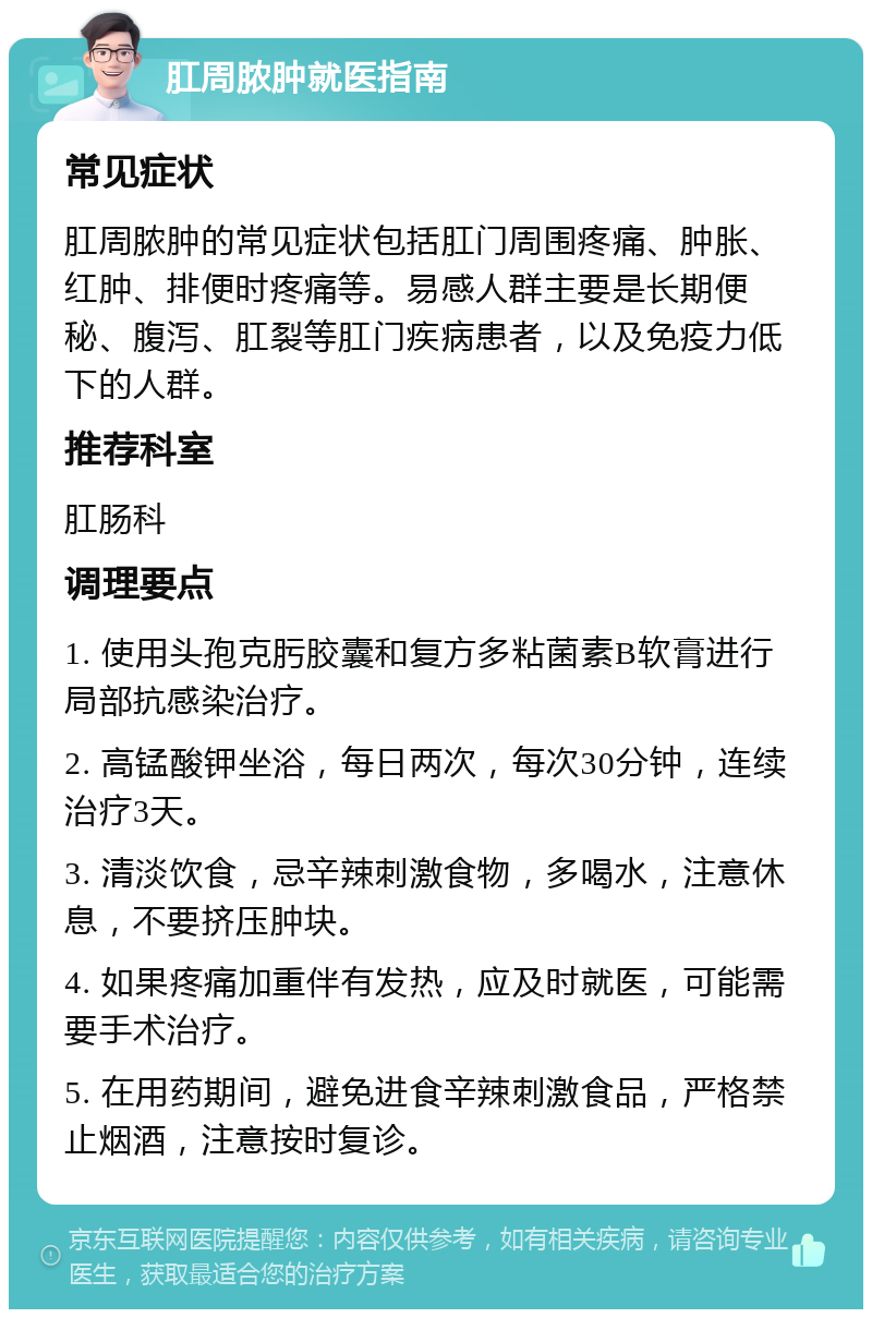 肛周脓肿就医指南 常见症状 肛周脓肿的常见症状包括肛门周围疼痛、肿胀、红肿、排便时疼痛等。易感人群主要是长期便秘、腹泻、肛裂等肛门疾病患者，以及免疫力低下的人群。 推荐科室 肛肠科 调理要点 1. 使用头孢克肟胶囊和复方多粘菌素B软膏进行局部抗感染治疗。 2. 高锰酸钾坐浴，每日两次，每次30分钟，连续治疗3天。 3. 清淡饮食，忌辛辣刺激食物，多喝水，注意休息，不要挤压肿块。 4. 如果疼痛加重伴有发热，应及时就医，可能需要手术治疗。 5. 在用药期间，避免进食辛辣刺激食品，严格禁止烟酒，注意按时复诊。