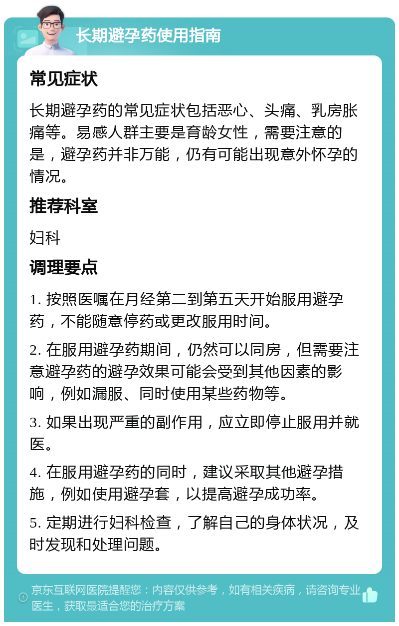 长期避孕药使用指南 常见症状 长期避孕药的常见症状包括恶心、头痛、乳房胀痛等。易感人群主要是育龄女性，需要注意的是，避孕药并非万能，仍有可能出现意外怀孕的情况。 推荐科室 妇科 调理要点 1. 按照医嘱在月经第二到第五天开始服用避孕药，不能随意停药或更改服用时间。 2. 在服用避孕药期间，仍然可以同房，但需要注意避孕药的避孕效果可能会受到其他因素的影响，例如漏服、同时使用某些药物等。 3. 如果出现严重的副作用，应立即停止服用并就医。 4. 在服用避孕药的同时，建议采取其他避孕措施，例如使用避孕套，以提高避孕成功率。 5. 定期进行妇科检查，了解自己的身体状况，及时发现和处理问题。