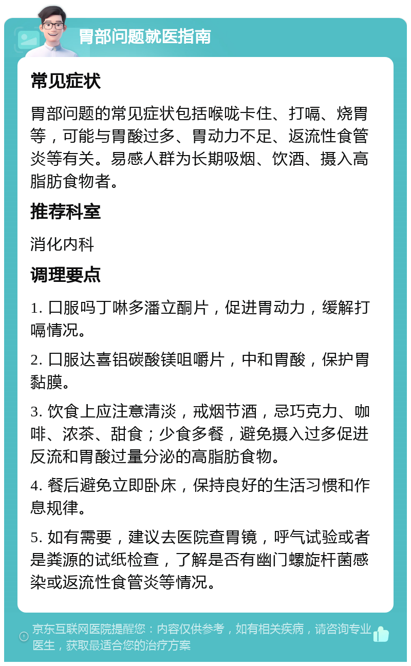 胃部问题就医指南 常见症状 胃部问题的常见症状包括喉咙卡住、打嗝、烧胃等，可能与胃酸过多、胃动力不足、返流性食管炎等有关。易感人群为长期吸烟、饮酒、摄入高脂肪食物者。 推荐科室 消化内科 调理要点 1. 口服吗丁啉多潘立酮片，促进胃动力，缓解打嗝情况。 2. 口服达喜铝碳酸镁咀嚼片，中和胃酸，保护胃黏膜。 3. 饮食上应注意清淡，戒烟节酒，忌巧克力、咖啡、浓茶、甜食；少食多餐，避免摄入过多促进反流和胃酸过量分泌的高脂肪食物。 4. 餐后避免立即卧床，保持良好的生活习惯和作息规律。 5. 如有需要，建议去医院查胃镜，呼气试验或者是粪源的试纸检查，了解是否有幽门螺旋杆菌感染或返流性食管炎等情况。