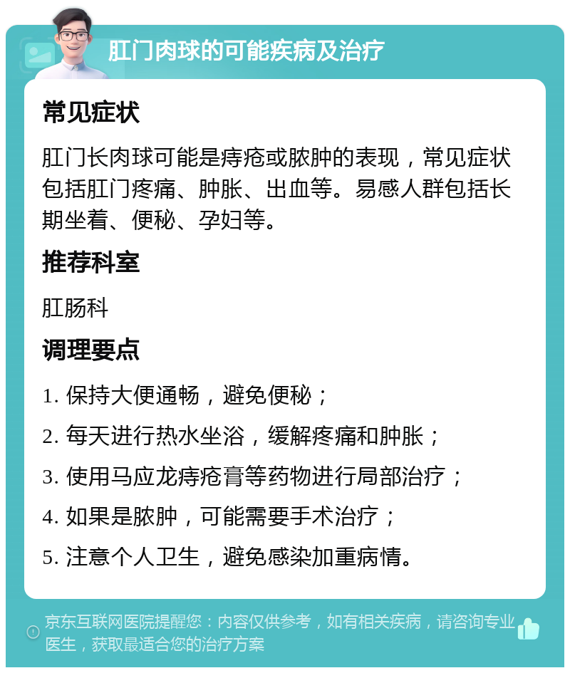 肛门肉球的可能疾病及治疗 常见症状 肛门长肉球可能是痔疮或脓肿的表现，常见症状包括肛门疼痛、肿胀、出血等。易感人群包括长期坐着、便秘、孕妇等。 推荐科室 肛肠科 调理要点 1. 保持大便通畅，避免便秘； 2. 每天进行热水坐浴，缓解疼痛和肿胀； 3. 使用马应龙痔疮膏等药物进行局部治疗； 4. 如果是脓肿，可能需要手术治疗； 5. 注意个人卫生，避免感染加重病情。