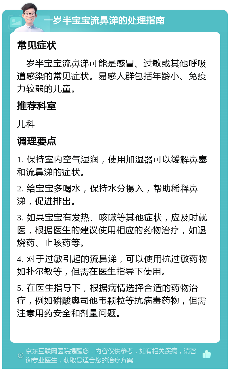 一岁半宝宝流鼻涕的处理指南 常见症状 一岁半宝宝流鼻涕可能是感冒、过敏或其他呼吸道感染的常见症状。易感人群包括年龄小、免疫力较弱的儿童。 推荐科室 儿科 调理要点 1. 保持室内空气湿润，使用加湿器可以缓解鼻塞和流鼻涕的症状。 2. 给宝宝多喝水，保持水分摄入，帮助稀释鼻涕，促进排出。 3. 如果宝宝有发热、咳嗽等其他症状，应及时就医，根据医生的建议使用相应的药物治疗，如退烧药、止咳药等。 4. 对于过敏引起的流鼻涕，可以使用抗过敏药物如扑尔敏等，但需在医生指导下使用。 5. 在医生指导下，根据病情选择合适的药物治疗，例如磷酸奥司他韦颗粒等抗病毒药物，但需注意用药安全和剂量问题。