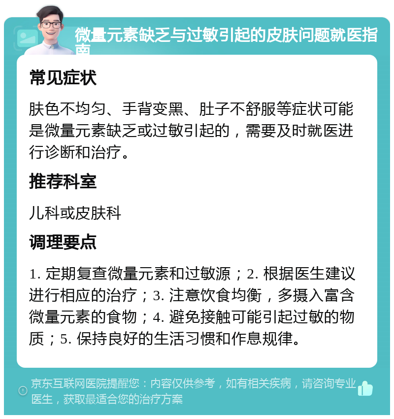 微量元素缺乏与过敏引起的皮肤问题就医指南 常见症状 肤色不均匀、手背变黑、肚子不舒服等症状可能是微量元素缺乏或过敏引起的，需要及时就医进行诊断和治疗。 推荐科室 儿科或皮肤科 调理要点 1. 定期复查微量元素和过敏源；2. 根据医生建议进行相应的治疗；3. 注意饮食均衡，多摄入富含微量元素的食物；4. 避免接触可能引起过敏的物质；5. 保持良好的生活习惯和作息规律。