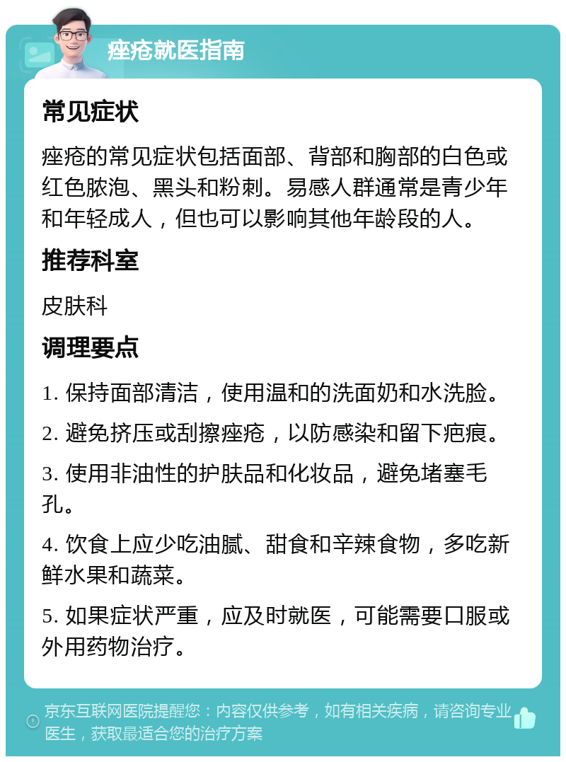 痤疮就医指南 常见症状 痤疮的常见症状包括面部、背部和胸部的白色或红色脓泡、黑头和粉刺。易感人群通常是青少年和年轻成人，但也可以影响其他年龄段的人。 推荐科室 皮肤科 调理要点 1. 保持面部清洁，使用温和的洗面奶和水洗脸。 2. 避免挤压或刮擦痤疮，以防感染和留下疤痕。 3. 使用非油性的护肤品和化妆品，避免堵塞毛孔。 4. 饮食上应少吃油腻、甜食和辛辣食物，多吃新鲜水果和蔬菜。 5. 如果症状严重，应及时就医，可能需要口服或外用药物治疗。