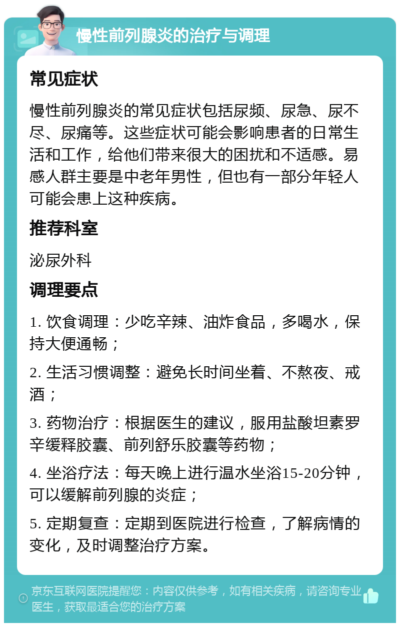 慢性前列腺炎的治疗与调理 常见症状 慢性前列腺炎的常见症状包括尿频、尿急、尿不尽、尿痛等。这些症状可能会影响患者的日常生活和工作，给他们带来很大的困扰和不适感。易感人群主要是中老年男性，但也有一部分年轻人可能会患上这种疾病。 推荐科室 泌尿外科 调理要点 1. 饮食调理：少吃辛辣、油炸食品，多喝水，保持大便通畅； 2. 生活习惯调整：避免长时间坐着、不熬夜、戒酒； 3. 药物治疗：根据医生的建议，服用盐酸坦素罗辛缓释胶囊、前列舒乐胶囊等药物； 4. 坐浴疗法：每天晚上进行温水坐浴15-20分钟，可以缓解前列腺的炎症； 5. 定期复查：定期到医院进行检查，了解病情的变化，及时调整治疗方案。