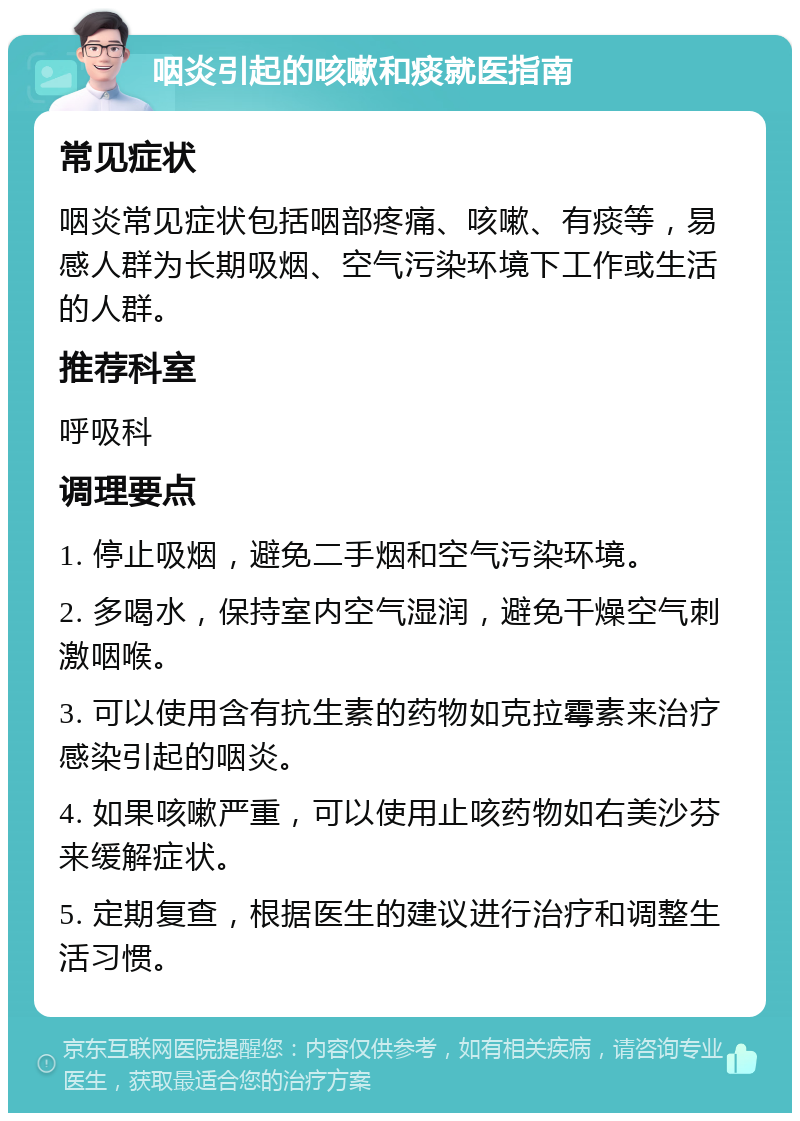 咽炎引起的咳嗽和痰就医指南 常见症状 咽炎常见症状包括咽部疼痛、咳嗽、有痰等，易感人群为长期吸烟、空气污染环境下工作或生活的人群。 推荐科室 呼吸科 调理要点 1. 停止吸烟，避免二手烟和空气污染环境。 2. 多喝水，保持室内空气湿润，避免干燥空气刺激咽喉。 3. 可以使用含有抗生素的药物如克拉霉素来治疗感染引起的咽炎。 4. 如果咳嗽严重，可以使用止咳药物如右美沙芬来缓解症状。 5. 定期复查，根据医生的建议进行治疗和调整生活习惯。