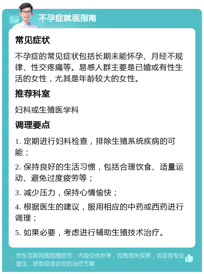 不孕症就医指南 常见症状 不孕症的常见症状包括长期未能怀孕、月经不规律、性交疼痛等。易感人群主要是已婚或有性生活的女性，尤其是年龄较大的女性。 推荐科室 妇科或生殖医学科 调理要点 1. 定期进行妇科检查，排除生殖系统疾病的可能； 2. 保持良好的生活习惯，包括合理饮食、适量运动、避免过度疲劳等； 3. 减少压力，保持心情愉快； 4. 根据医生的建议，服用相应的中药或西药进行调理； 5. 如果必要，考虑进行辅助生殖技术治疗。