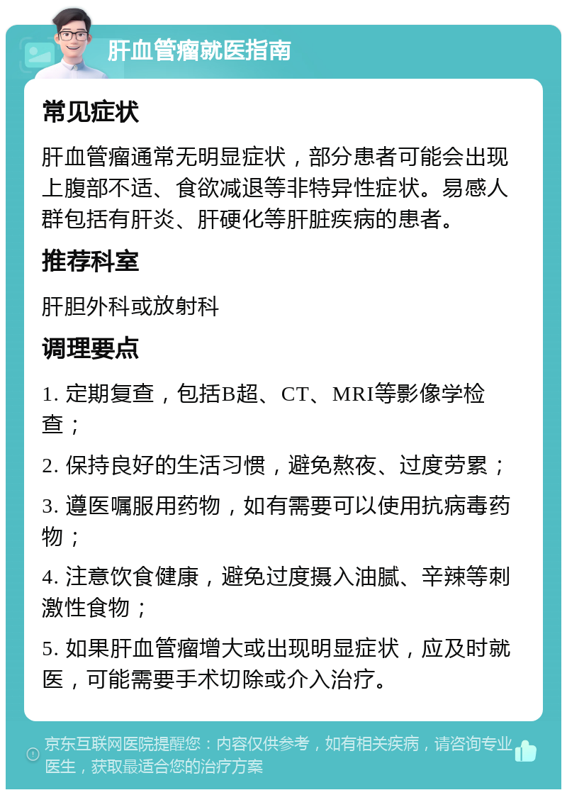 肝血管瘤就医指南 常见症状 肝血管瘤通常无明显症状，部分患者可能会出现上腹部不适、食欲减退等非特异性症状。易感人群包括有肝炎、肝硬化等肝脏疾病的患者。 推荐科室 肝胆外科或放射科 调理要点 1. 定期复查，包括B超、CT、MRI等影像学检查； 2. 保持良好的生活习惯，避免熬夜、过度劳累； 3. 遵医嘱服用药物，如有需要可以使用抗病毒药物； 4. 注意饮食健康，避免过度摄入油腻、辛辣等刺激性食物； 5. 如果肝血管瘤增大或出现明显症状，应及时就医，可能需要手术切除或介入治疗。