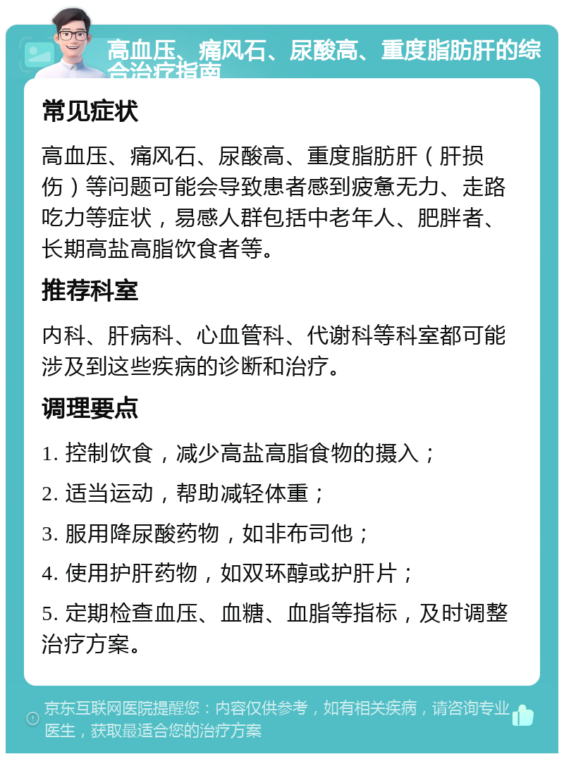 高血压、痛风石、尿酸高、重度脂肪肝的综合治疗指南 常见症状 高血压、痛风石、尿酸高、重度脂肪肝（肝损伤）等问题可能会导致患者感到疲惫无力、走路吃力等症状，易感人群包括中老年人、肥胖者、长期高盐高脂饮食者等。 推荐科室 内科、肝病科、心血管科、代谢科等科室都可能涉及到这些疾病的诊断和治疗。 调理要点 1. 控制饮食，减少高盐高脂食物的摄入； 2. 适当运动，帮助减轻体重； 3. 服用降尿酸药物，如非布司他； 4. 使用护肝药物，如双环醇或护肝片； 5. 定期检查血压、血糖、血脂等指标，及时调整治疗方案。