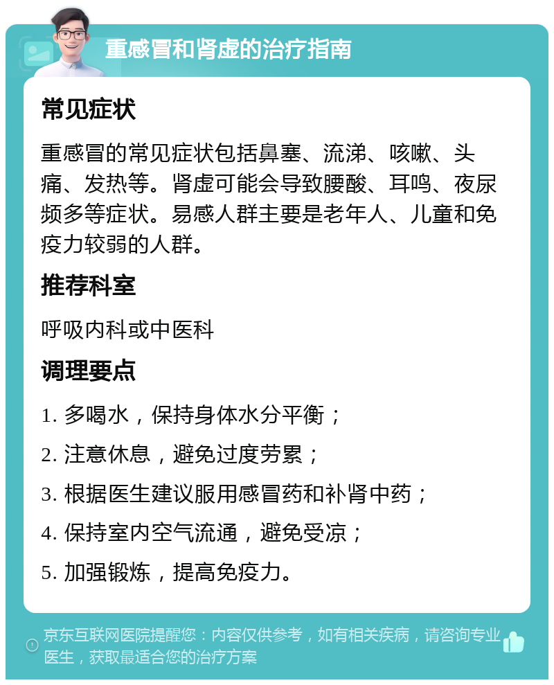 重感冒和肾虚的治疗指南 常见症状 重感冒的常见症状包括鼻塞、流涕、咳嗽、头痛、发热等。肾虚可能会导致腰酸、耳鸣、夜尿频多等症状。易感人群主要是老年人、儿童和免疫力较弱的人群。 推荐科室 呼吸内科或中医科 调理要点 1. 多喝水，保持身体水分平衡； 2. 注意休息，避免过度劳累； 3. 根据医生建议服用感冒药和补肾中药； 4. 保持室内空气流通，避免受凉； 5. 加强锻炼，提高免疫力。