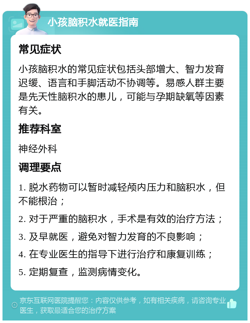 小孩脑积水就医指南 常见症状 小孩脑积水的常见症状包括头部增大、智力发育迟缓、语言和手脚活动不协调等。易感人群主要是先天性脑积水的患儿，可能与孕期缺氧等因素有关。 推荐科室 神经外科 调理要点 1. 脱水药物可以暂时减轻颅内压力和脑积水，但不能根治； 2. 对于严重的脑积水，手术是有效的治疗方法； 3. 及早就医，避免对智力发育的不良影响； 4. 在专业医生的指导下进行治疗和康复训练； 5. 定期复查，监测病情变化。