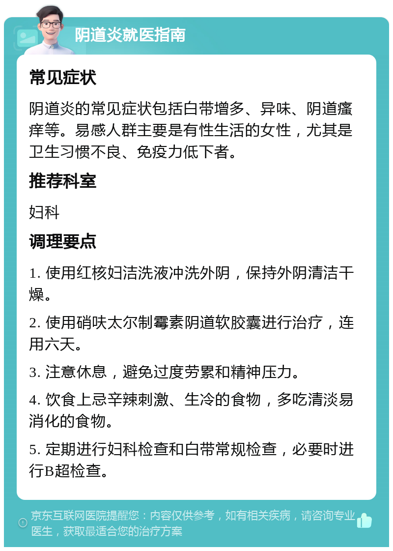 阴道炎就医指南 常见症状 阴道炎的常见症状包括白带增多、异味、阴道瘙痒等。易感人群主要是有性生活的女性，尤其是卫生习惯不良、免疫力低下者。 推荐科室 妇科 调理要点 1. 使用红核妇洁洗液冲洗外阴，保持外阴清洁干燥。 2. 使用硝呋太尔制霉素阴道软胶囊进行治疗，连用六天。 3. 注意休息，避免过度劳累和精神压力。 4. 饮食上忌辛辣刺激、生冷的食物，多吃清淡易消化的食物。 5. 定期进行妇科检查和白带常规检查，必要时进行B超检查。