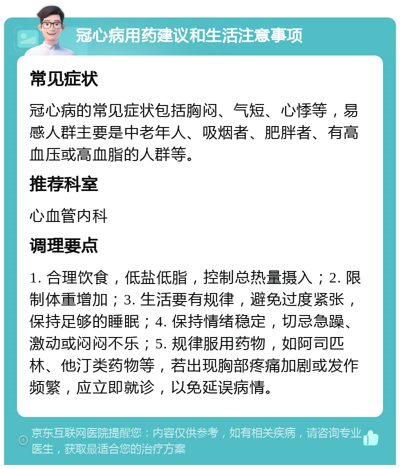 冠心病用药建议和生活注意事项 常见症状 冠心病的常见症状包括胸闷、气短、心悸等，易感人群主要是中老年人、吸烟者、肥胖者、有高血压或高血脂的人群等。 推荐科室 心血管内科 调理要点 1. 合理饮食，低盐低脂，控制总热量摄入；2. 限制体重增加；3. 生活要有规律，避免过度紧张，保持足够的睡眠；4. 保持情绪稳定，切忌急躁、激动或闷闷不乐；5. 规律服用药物，如阿司匹林、他汀类药物等，若出现胸部疼痛加剧或发作频繁，应立即就诊，以免延误病情。