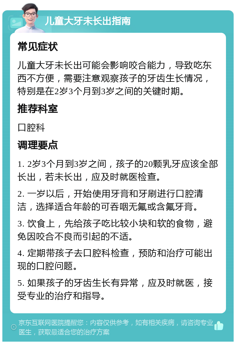 儿童大牙未长出指南 常见症状 儿童大牙未长出可能会影响咬合能力，导致吃东西不方便，需要注意观察孩子的牙齿生长情况，特别是在2岁3个月到3岁之间的关键时期。 推荐科室 口腔科 调理要点 1. 2岁3个月到3岁之间，孩子的20颗乳牙应该全部长出，若未长出，应及时就医检查。 2. 一岁以后，开始使用牙膏和牙刷进行口腔清洁，选择适合年龄的可吞咽无氟或含氟牙膏。 3. 饮食上，先给孩子吃比较小块和软的食物，避免因咬合不良而引起的不适。 4. 定期带孩子去口腔科检查，预防和治疗可能出现的口腔问题。 5. 如果孩子的牙齿生长有异常，应及时就医，接受专业的治疗和指导。