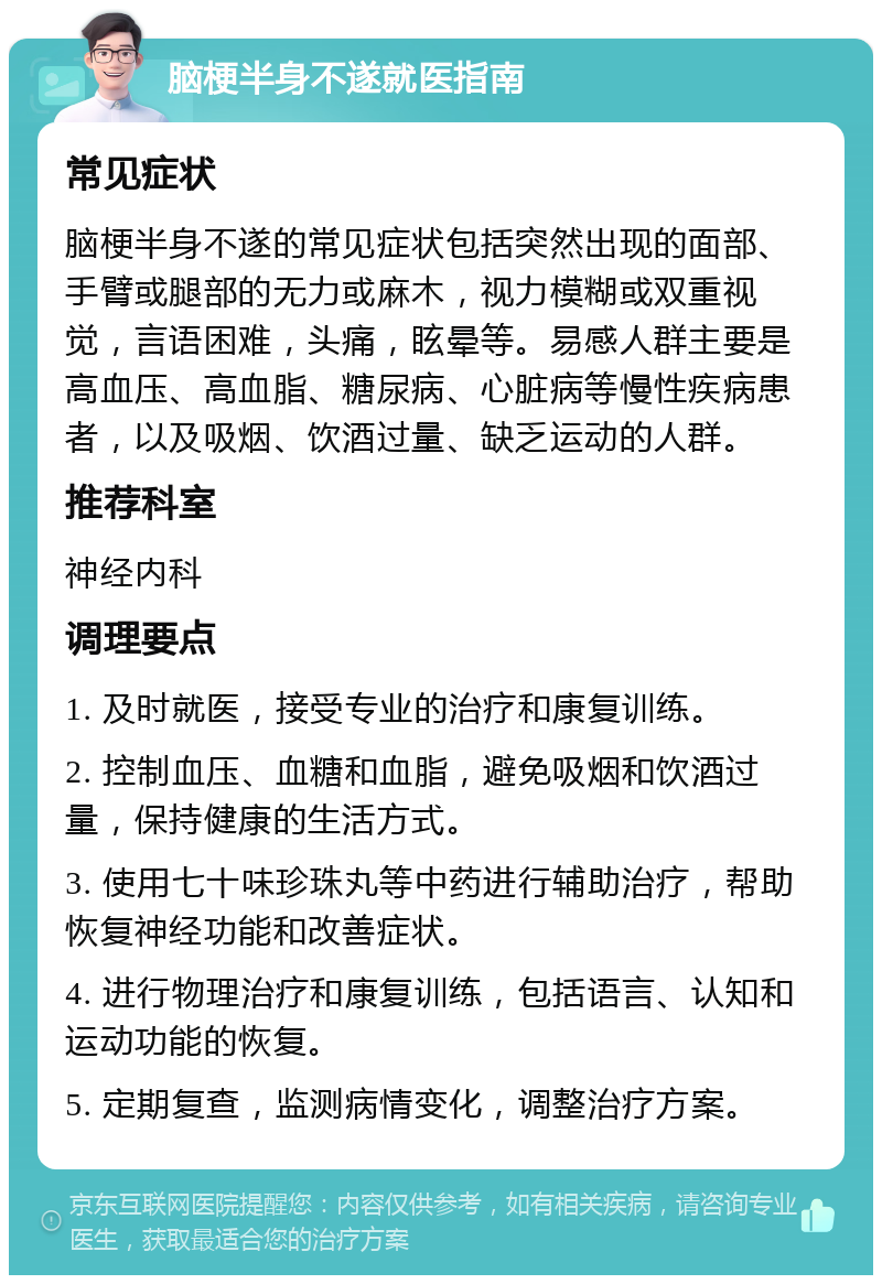 脑梗半身不遂就医指南 常见症状 脑梗半身不遂的常见症状包括突然出现的面部、手臂或腿部的无力或麻木，视力模糊或双重视觉，言语困难，头痛，眩晕等。易感人群主要是高血压、高血脂、糖尿病、心脏病等慢性疾病患者，以及吸烟、饮酒过量、缺乏运动的人群。 推荐科室 神经内科 调理要点 1. 及时就医，接受专业的治疗和康复训练。 2. 控制血压、血糖和血脂，避免吸烟和饮酒过量，保持健康的生活方式。 3. 使用七十味珍珠丸等中药进行辅助治疗，帮助恢复神经功能和改善症状。 4. 进行物理治疗和康复训练，包括语言、认知和运动功能的恢复。 5. 定期复查，监测病情变化，调整治疗方案。