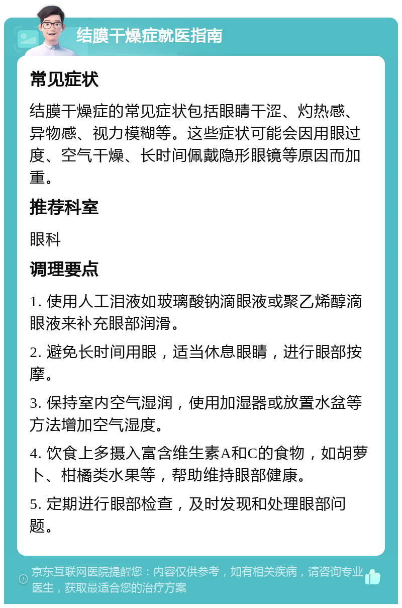 结膜干燥症就医指南 常见症状 结膜干燥症的常见症状包括眼睛干涩、灼热感、异物感、视力模糊等。这些症状可能会因用眼过度、空气干燥、长时间佩戴隐形眼镜等原因而加重。 推荐科室 眼科 调理要点 1. 使用人工泪液如玻璃酸钠滴眼液或聚乙烯醇滴眼液来补充眼部润滑。 2. 避免长时间用眼，适当休息眼睛，进行眼部按摩。 3. 保持室内空气湿润，使用加湿器或放置水盆等方法增加空气湿度。 4. 饮食上多摄入富含维生素A和C的食物，如胡萝卜、柑橘类水果等，帮助维持眼部健康。 5. 定期进行眼部检查，及时发现和处理眼部问题。