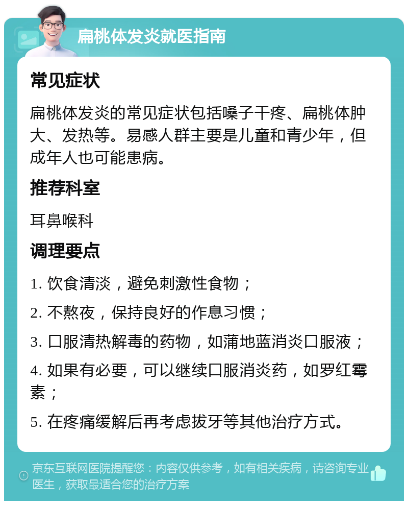 扁桃体发炎就医指南 常见症状 扁桃体发炎的常见症状包括嗓子干疼、扁桃体肿大、发热等。易感人群主要是儿童和青少年，但成年人也可能患病。 推荐科室 耳鼻喉科 调理要点 1. 饮食清淡，避免刺激性食物； 2. 不熬夜，保持良好的作息习惯； 3. 口服清热解毒的药物，如蒲地蓝消炎口服液； 4. 如果有必要，可以继续口服消炎药，如罗红霉素； 5. 在疼痛缓解后再考虑拔牙等其他治疗方式。