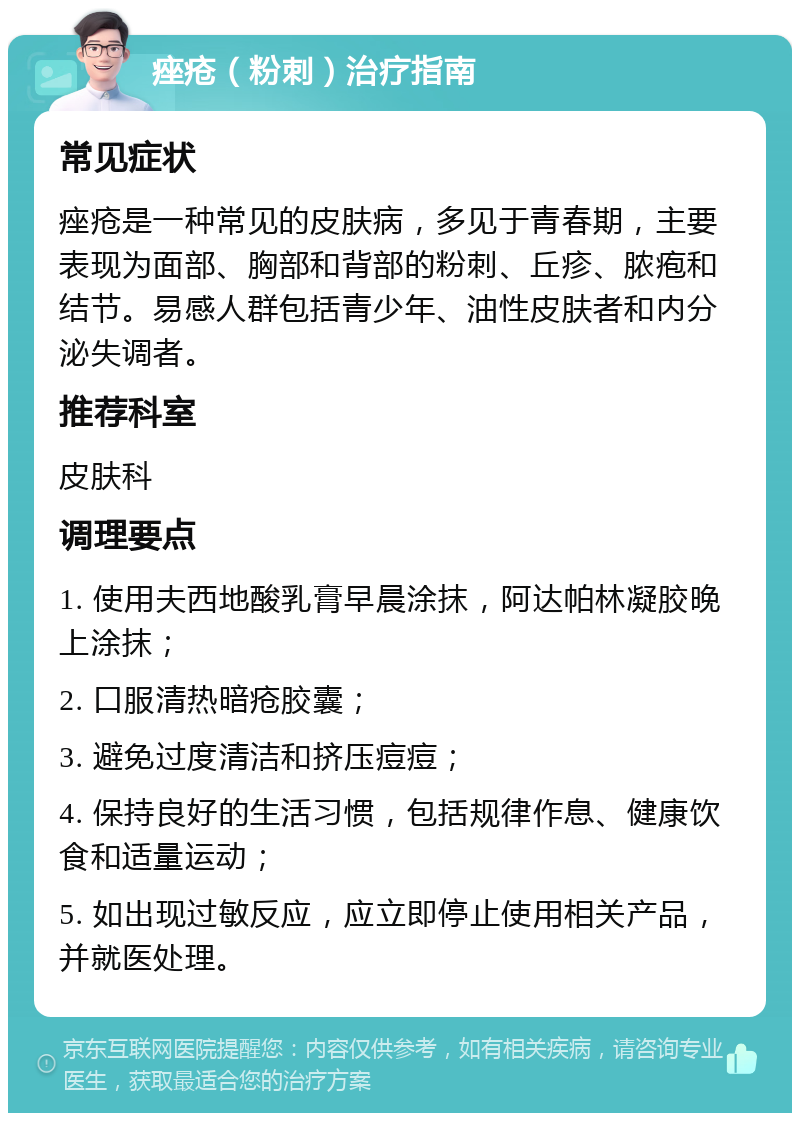 痤疮（粉刺）治疗指南 常见症状 痤疮是一种常见的皮肤病，多见于青春期，主要表现为面部、胸部和背部的粉刺、丘疹、脓疱和结节。易感人群包括青少年、油性皮肤者和内分泌失调者。 推荐科室 皮肤科 调理要点 1. 使用夫西地酸乳膏早晨涂抹，阿达帕林凝胶晚上涂抹； 2. 口服清热暗疮胶囊； 3. 避免过度清洁和挤压痘痘； 4. 保持良好的生活习惯，包括规律作息、健康饮食和适量运动； 5. 如出现过敏反应，应立即停止使用相关产品，并就医处理。