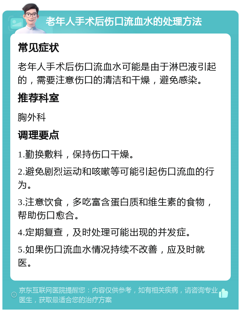 老年人手术后伤口流血水的处理方法 常见症状 老年人手术后伤口流血水可能是由于淋巴液引起的，需要注意伤口的清洁和干燥，避免感染。 推荐科室 胸外科 调理要点 1.勤换敷料，保持伤口干燥。 2.避免剧烈运动和咳嗽等可能引起伤口流血的行为。 3.注意饮食，多吃富含蛋白质和维生素的食物，帮助伤口愈合。 4.定期复查，及时处理可能出现的并发症。 5.如果伤口流血水情况持续不改善，应及时就医。