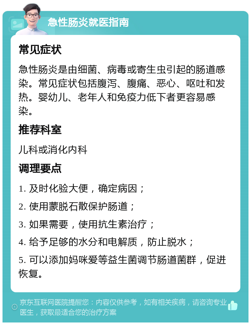 急性肠炎就医指南 常见症状 急性肠炎是由细菌、病毒或寄生虫引起的肠道感染。常见症状包括腹泻、腹痛、恶心、呕吐和发热。婴幼儿、老年人和免疫力低下者更容易感染。 推荐科室 儿科或消化内科 调理要点 1. 及时化验大便，确定病因； 2. 使用蒙脱石散保护肠道； 3. 如果需要，使用抗生素治疗； 4. 给予足够的水分和电解质，防止脱水； 5. 可以添加妈咪爱等益生菌调节肠道菌群，促进恢复。