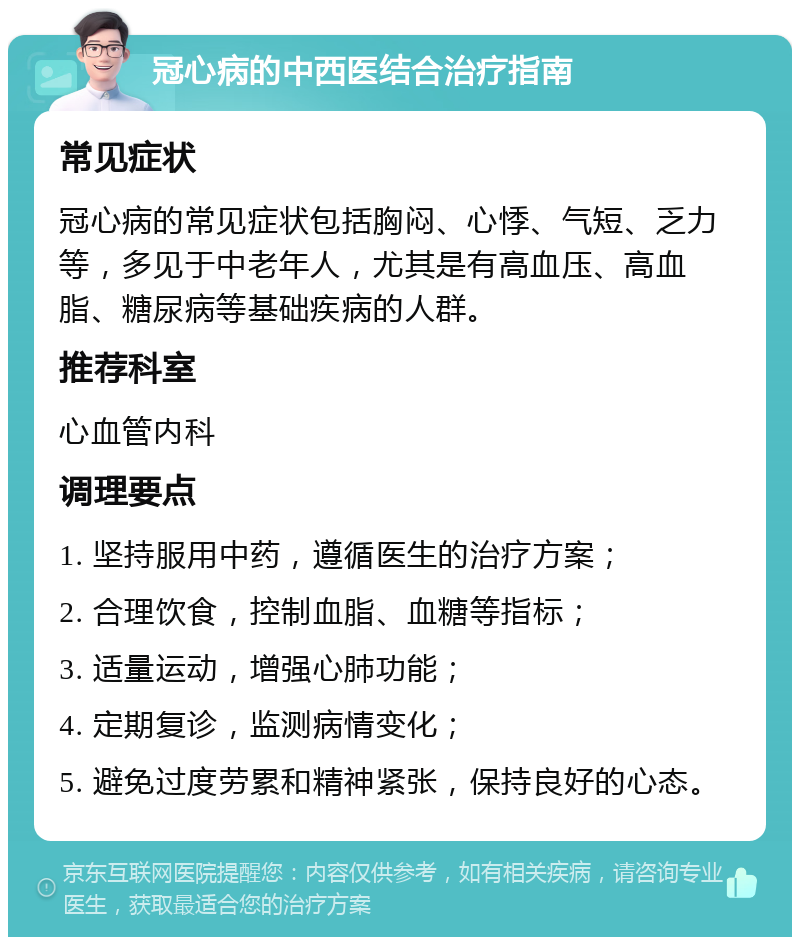 冠心病的中西医结合治疗指南 常见症状 冠心病的常见症状包括胸闷、心悸、气短、乏力等，多见于中老年人，尤其是有高血压、高血脂、糖尿病等基础疾病的人群。 推荐科室 心血管内科 调理要点 1. 坚持服用中药，遵循医生的治疗方案； 2. 合理饮食，控制血脂、血糖等指标； 3. 适量运动，增强心肺功能； 4. 定期复诊，监测病情变化； 5. 避免过度劳累和精神紧张，保持良好的心态。