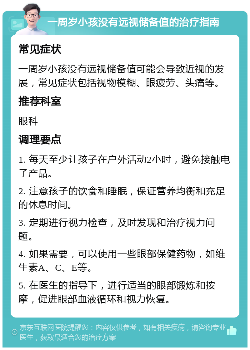 一周岁小孩没有远视储备值的治疗指南 常见症状 一周岁小孩没有远视储备值可能会导致近视的发展，常见症状包括视物模糊、眼疲劳、头痛等。 推荐科室 眼科 调理要点 1. 每天至少让孩子在户外活动2小时，避免接触电子产品。 2. 注意孩子的饮食和睡眠，保证营养均衡和充足的休息时间。 3. 定期进行视力检查，及时发现和治疗视力问题。 4. 如果需要，可以使用一些眼部保健药物，如维生素A、C、E等。 5. 在医生的指导下，进行适当的眼部锻炼和按摩，促进眼部血液循环和视力恢复。