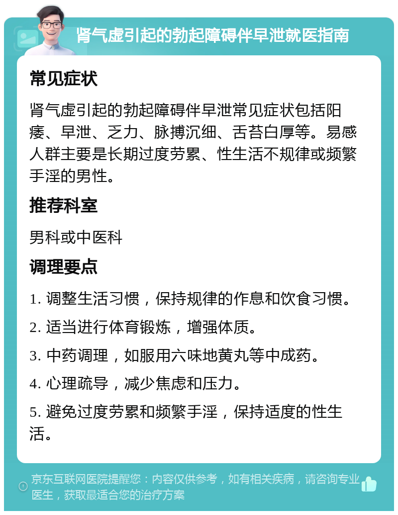 肾气虚引起的勃起障碍伴早泄就医指南 常见症状 肾气虚引起的勃起障碍伴早泄常见症状包括阳痿、早泄、乏力、脉搏沉细、舌苔白厚等。易感人群主要是长期过度劳累、性生活不规律或频繁手淫的男性。 推荐科室 男科或中医科 调理要点 1. 调整生活习惯，保持规律的作息和饮食习惯。 2. 适当进行体育锻炼，增强体质。 3. 中药调理，如服用六味地黄丸等中成药。 4. 心理疏导，减少焦虑和压力。 5. 避免过度劳累和频繁手淫，保持适度的性生活。