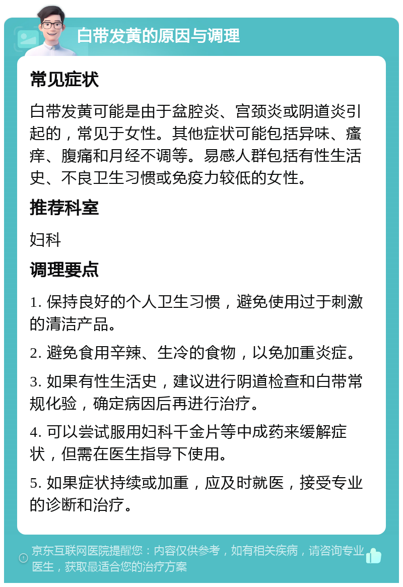 白带发黄的原因与调理 常见症状 白带发黄可能是由于盆腔炎、宫颈炎或阴道炎引起的，常见于女性。其他症状可能包括异味、瘙痒、腹痛和月经不调等。易感人群包括有性生活史、不良卫生习惯或免疫力较低的女性。 推荐科室 妇科 调理要点 1. 保持良好的个人卫生习惯，避免使用过于刺激的清洁产品。 2. 避免食用辛辣、生冷的食物，以免加重炎症。 3. 如果有性生活史，建议进行阴道检查和白带常规化验，确定病因后再进行治疗。 4. 可以尝试服用妇科千金片等中成药来缓解症状，但需在医生指导下使用。 5. 如果症状持续或加重，应及时就医，接受专业的诊断和治疗。