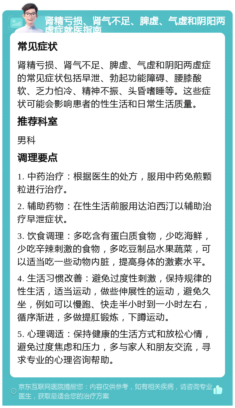 肾精亏损、肾气不足、脾虚、气虚和阴阳两虚症就医指南 常见症状 肾精亏损、肾气不足、脾虚、气虚和阴阳两虚症的常见症状包括早泄、勃起功能障碍、腰膝酸软、乏力怕冷、精神不振、头昏嗜睡等。这些症状可能会影响患者的性生活和日常生活质量。 推荐科室 男科 调理要点 1. 中药治疗：根据医生的处方，服用中药免煎颗粒进行治疗。 2. 辅助药物：在性生活前服用达泊西汀以辅助治疗早泄症状。 3. 饮食调理：多吃含有蛋白质食物，少吃海鲜，少吃辛辣刺激的食物，多吃豆制品水果蔬菜，可以适当吃一些动物内脏，提高身体的激素水平。 4. 生活习惯改善：避免过度性刺激，保持规律的性生活，适当运动，做些伸展性的运动，避免久坐，例如可以慢跑、快走半小时到一小时左右，循序渐进，多做提肛锻炼，下蹲运动。 5. 心理调适：保持健康的生活方式和放松心情，避免过度焦虑和压力，多与家人和朋友交流，寻求专业的心理咨询帮助。