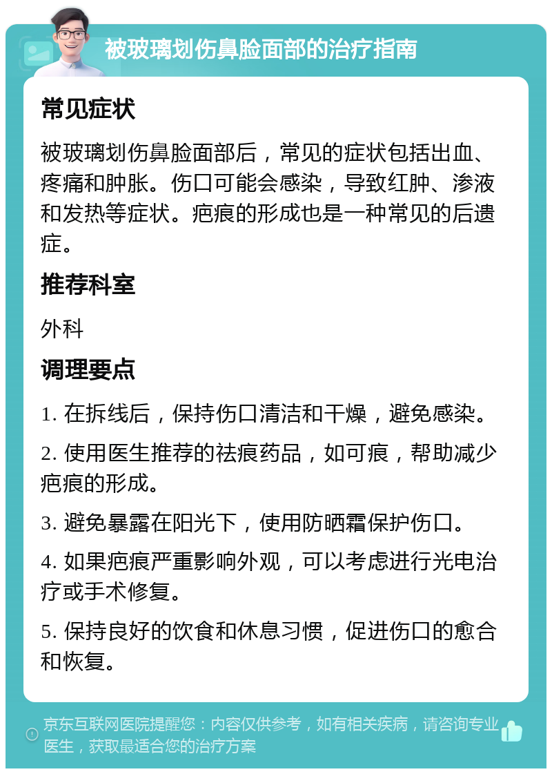 被玻璃划伤鼻脸面部的治疗指南 常见症状 被玻璃划伤鼻脸面部后，常见的症状包括出血、疼痛和肿胀。伤口可能会感染，导致红肿、渗液和发热等症状。疤痕的形成也是一种常见的后遗症。 推荐科室 外科 调理要点 1. 在拆线后，保持伤口清洁和干燥，避免感染。 2. 使用医生推荐的祛痕药品，如可痕，帮助减少疤痕的形成。 3. 避免暴露在阳光下，使用防晒霜保护伤口。 4. 如果疤痕严重影响外观，可以考虑进行光电治疗或手术修复。 5. 保持良好的饮食和休息习惯，促进伤口的愈合和恢复。