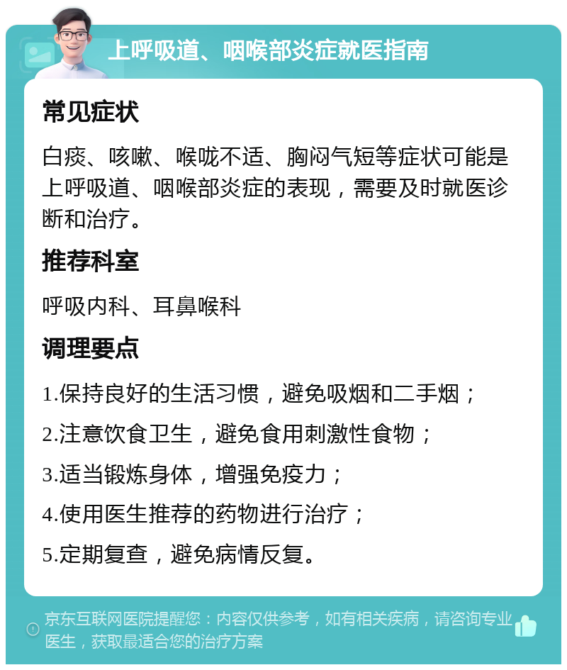 上呼吸道、咽喉部炎症就医指南 常见症状 白痰、咳嗽、喉咙不适、胸闷气短等症状可能是上呼吸道、咽喉部炎症的表现，需要及时就医诊断和治疗。 推荐科室 呼吸内科、耳鼻喉科 调理要点 1.保持良好的生活习惯，避免吸烟和二手烟； 2.注意饮食卫生，避免食用刺激性食物； 3.适当锻炼身体，增强免疫力； 4.使用医生推荐的药物进行治疗； 5.定期复查，避免病情反复。