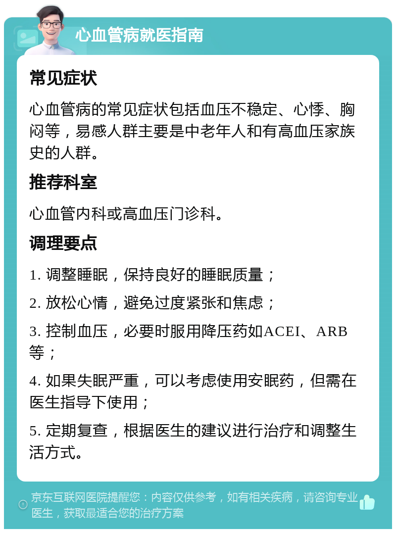 心血管病就医指南 常见症状 心血管病的常见症状包括血压不稳定、心悸、胸闷等，易感人群主要是中老年人和有高血压家族史的人群。 推荐科室 心血管内科或高血压门诊科。 调理要点 1. 调整睡眠，保持良好的睡眠质量； 2. 放松心情，避免过度紧张和焦虑； 3. 控制血压，必要时服用降压药如ACEI、ARB等； 4. 如果失眠严重，可以考虑使用安眠药，但需在医生指导下使用； 5. 定期复查，根据医生的建议进行治疗和调整生活方式。