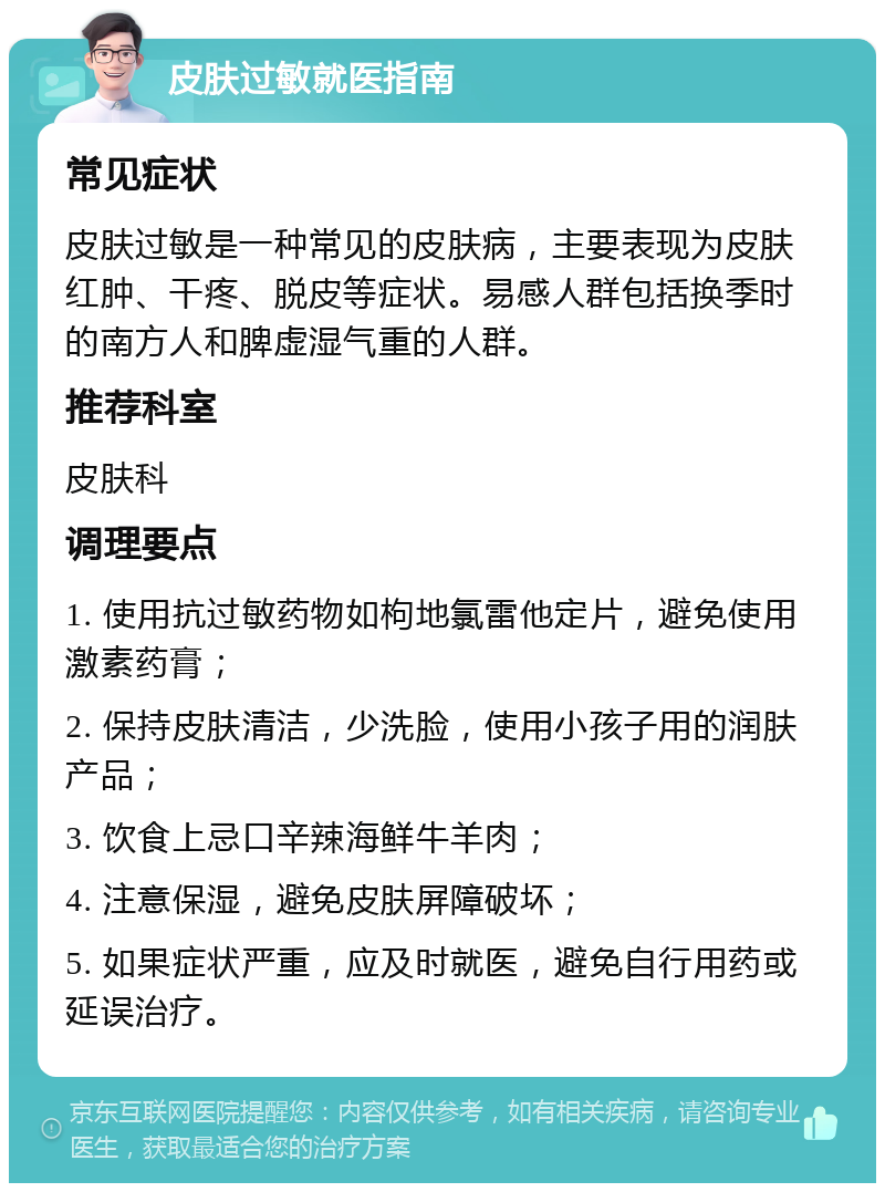 皮肤过敏就医指南 常见症状 皮肤过敏是一种常见的皮肤病，主要表现为皮肤红肿、干疼、脱皮等症状。易感人群包括换季时的南方人和脾虚湿气重的人群。 推荐科室 皮肤科 调理要点 1. 使用抗过敏药物如枸地氯雷他定片，避免使用激素药膏； 2. 保持皮肤清洁，少洗脸，使用小孩子用的润肤产品； 3. 饮食上忌口辛辣海鲜牛羊肉； 4. 注意保湿，避免皮肤屏障破坏； 5. 如果症状严重，应及时就医，避免自行用药或延误治疗。