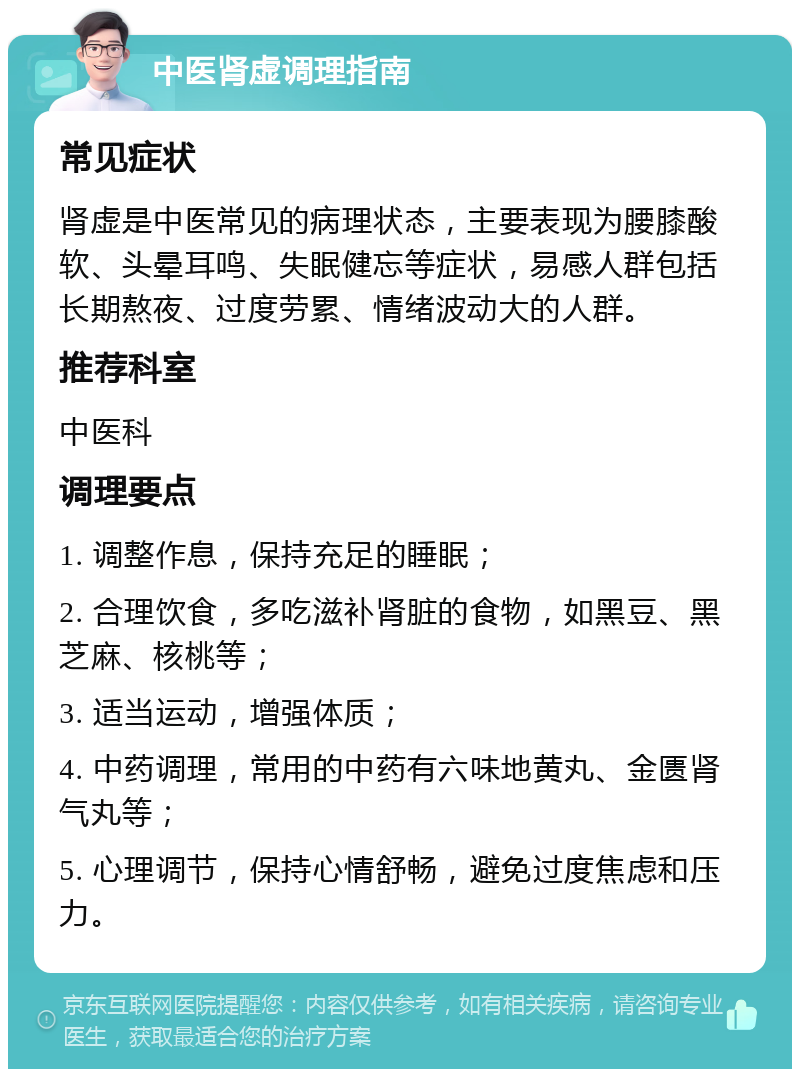 中医肾虚调理指南 常见症状 肾虚是中医常见的病理状态，主要表现为腰膝酸软、头晕耳鸣、失眠健忘等症状，易感人群包括长期熬夜、过度劳累、情绪波动大的人群。 推荐科室 中医科 调理要点 1. 调整作息，保持充足的睡眠； 2. 合理饮食，多吃滋补肾脏的食物，如黑豆、黑芝麻、核桃等； 3. 适当运动，增强体质； 4. 中药调理，常用的中药有六味地黄丸、金匮肾气丸等； 5. 心理调节，保持心情舒畅，避免过度焦虑和压力。