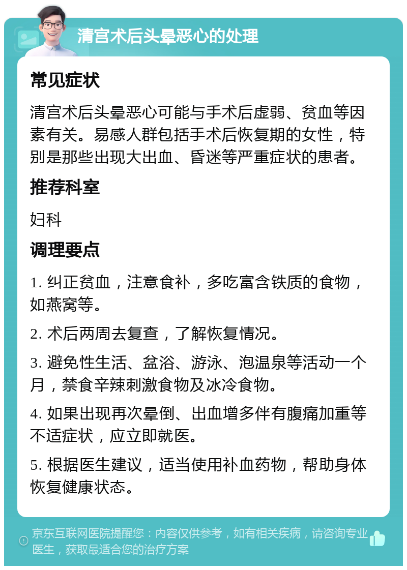 清宫术后头晕恶心的处理 常见症状 清宫术后头晕恶心可能与手术后虚弱、贫血等因素有关。易感人群包括手术后恢复期的女性，特别是那些出现大出血、昏迷等严重症状的患者。 推荐科室 妇科 调理要点 1. 纠正贫血，注意食补，多吃富含铁质的食物，如燕窝等。 2. 术后两周去复查，了解恢复情况。 3. 避免性生活、盆浴、游泳、泡温泉等活动一个月，禁食辛辣刺激食物及冰冷食物。 4. 如果出现再次晕倒、出血增多伴有腹痛加重等不适症状，应立即就医。 5. 根据医生建议，适当使用补血药物，帮助身体恢复健康状态。