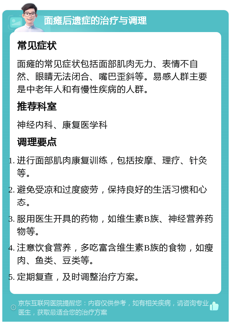 面瘫后遗症的治疗与调理 常见症状 面瘫的常见症状包括面部肌肉无力、表情不自然、眼睛无法闭合、嘴巴歪斜等。易感人群主要是中老年人和有慢性疾病的人群。 推荐科室 神经内科、康复医学科 调理要点 进行面部肌肉康复训练，包括按摩、理疗、针灸等。 避免受凉和过度疲劳，保持良好的生活习惯和心态。 服用医生开具的药物，如维生素B族、神经营养药物等。 注意饮食营养，多吃富含维生素B族的食物，如瘦肉、鱼类、豆类等。 定期复查，及时调整治疗方案。