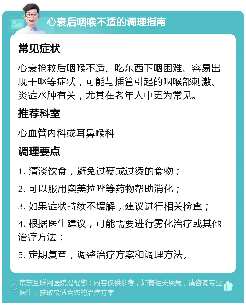 心衰后咽喉不适的调理指南 常见症状 心衰抢救后咽喉不适、吃东西下咽困难、容易出现干呕等症状，可能与插管引起的咽喉部刺激、炎症水肿有关，尤其在老年人中更为常见。 推荐科室 心血管内科或耳鼻喉科 调理要点 1. 清淡饮食，避免过硬或过烫的食物； 2. 可以服用奥美拉唑等药物帮助消化； 3. 如果症状持续不缓解，建议进行相关检查； 4. 根据医生建议，可能需要进行雾化治疗或其他治疗方法； 5. 定期复查，调整治疗方案和调理方法。