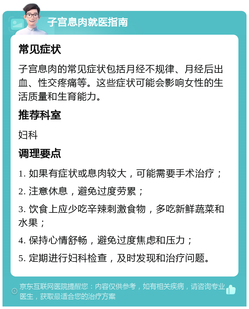 子宫息肉就医指南 常见症状 子宫息肉的常见症状包括月经不规律、月经后出血、性交疼痛等。这些症状可能会影响女性的生活质量和生育能力。 推荐科室 妇科 调理要点 1. 如果有症状或息肉较大，可能需要手术治疗； 2. 注意休息，避免过度劳累； 3. 饮食上应少吃辛辣刺激食物，多吃新鲜蔬菜和水果； 4. 保持心情舒畅，避免过度焦虑和压力； 5. 定期进行妇科检查，及时发现和治疗问题。