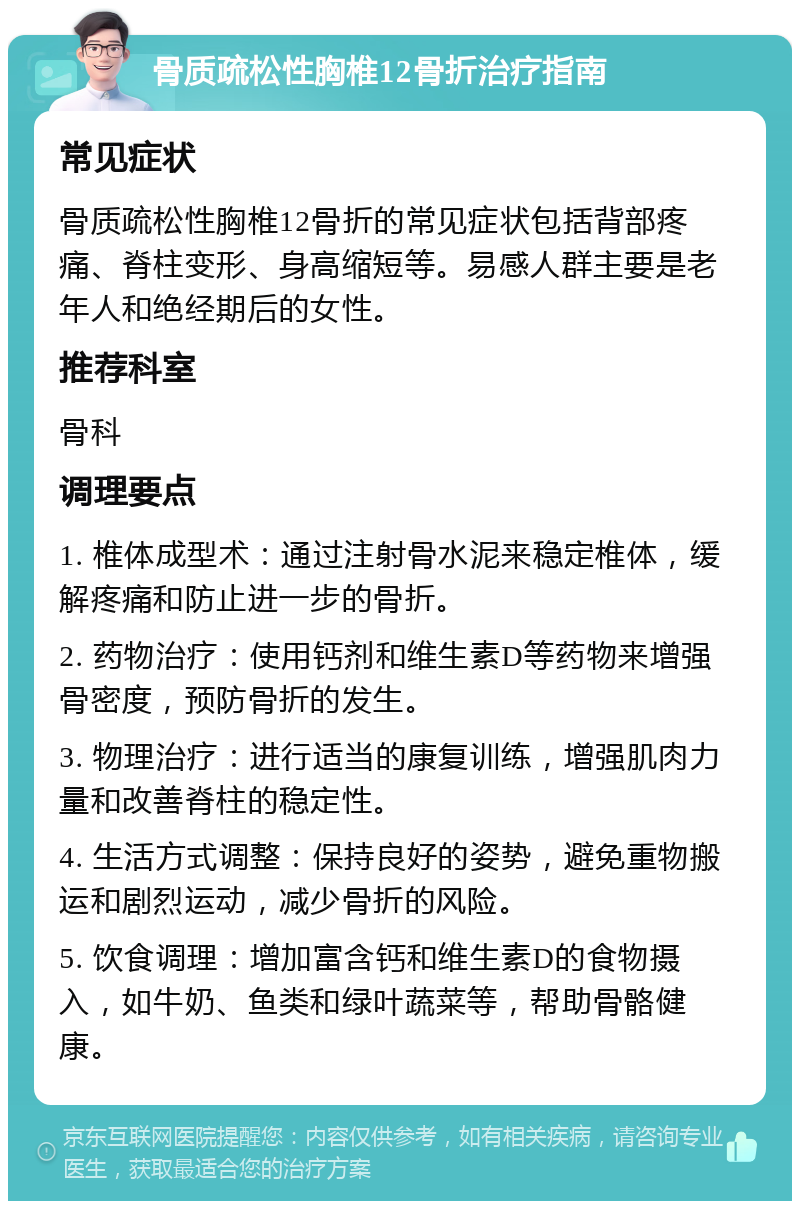 骨质疏松性胸椎12骨折治疗指南 常见症状 骨质疏松性胸椎12骨折的常见症状包括背部疼痛、脊柱变形、身高缩短等。易感人群主要是老年人和绝经期后的女性。 推荐科室 骨科 调理要点 1. 椎体成型术：通过注射骨水泥来稳定椎体，缓解疼痛和防止进一步的骨折。 2. 药物治疗：使用钙剂和维生素D等药物来增强骨密度，预防骨折的发生。 3. 物理治疗：进行适当的康复训练，增强肌肉力量和改善脊柱的稳定性。 4. 生活方式调整：保持良好的姿势，避免重物搬运和剧烈运动，减少骨折的风险。 5. 饮食调理：增加富含钙和维生素D的食物摄入，如牛奶、鱼类和绿叶蔬菜等，帮助骨骼健康。