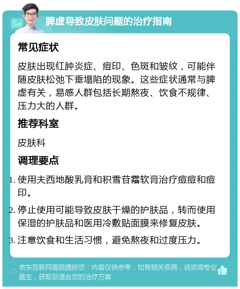 脾虚导致皮肤问题的治疗指南 常见症状 皮肤出现红肿炎症、痘印、色斑和皱纹，可能伴随皮肤松弛下垂塌陷的现象。这些症状通常与脾虚有关，易感人群包括长期熬夜、饮食不规律、压力大的人群。 推荐科室 皮肤科 调理要点 使用夫西地酸乳膏和积雪苷霜软膏治疗痘痘和痘印。 停止使用可能导致皮肤干燥的护肤品，转而使用保湿的护肤品和医用冷敷贴面膜来修复皮肤。 注意饮食和生活习惯，避免熬夜和过度压力。