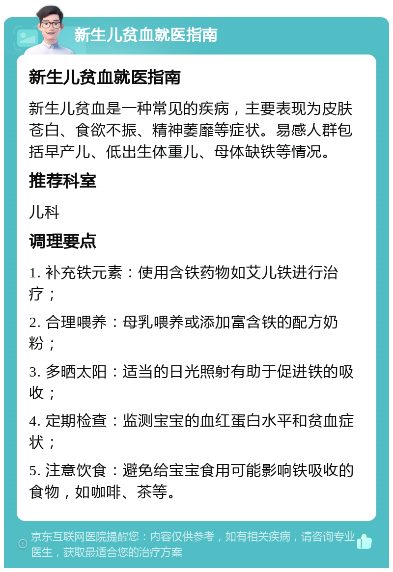 新生儿贫血就医指南 新生儿贫血就医指南 新生儿贫血是一种常见的疾病，主要表现为皮肤苍白、食欲不振、精神萎靡等症状。易感人群包括早产儿、低出生体重儿、母体缺铁等情况。 推荐科室 儿科 调理要点 1. 补充铁元素：使用含铁药物如艾儿铁进行治疗； 2. 合理喂养：母乳喂养或添加富含铁的配方奶粉； 3. 多晒太阳：适当的日光照射有助于促进铁的吸收； 4. 定期检查：监测宝宝的血红蛋白水平和贫血症状； 5. 注意饮食：避免给宝宝食用可能影响铁吸收的食物，如咖啡、茶等。