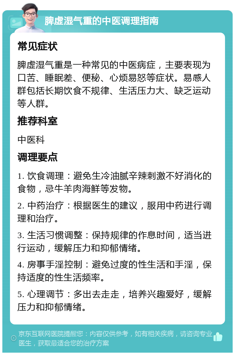 脾虚湿气重的中医调理指南 常见症状 脾虚湿气重是一种常见的中医病症，主要表现为口苦、睡眠差、便秘、心烦易怒等症状。易感人群包括长期饮食不规律、生活压力大、缺乏运动等人群。 推荐科室 中医科 调理要点 1. 饮食调理：避免生冷油腻辛辣刺激不好消化的食物，忌牛羊肉海鲜等发物。 2. 中药治疗：根据医生的建议，服用中药进行调理和治疗。 3. 生活习惯调整：保持规律的作息时间，适当进行运动，缓解压力和抑郁情绪。 4. 房事手淫控制：避免过度的性生活和手淫，保持适度的性生活频率。 5. 心理调节：多出去走走，培养兴趣爱好，缓解压力和抑郁情绪。