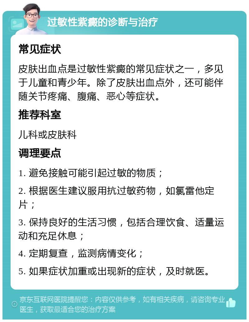 过敏性紫癜的诊断与治疗 常见症状 皮肤出血点是过敏性紫癜的常见症状之一，多见于儿童和青少年。除了皮肤出血点外，还可能伴随关节疼痛、腹痛、恶心等症状。 推荐科室 儿科或皮肤科 调理要点 1. 避免接触可能引起过敏的物质； 2. 根据医生建议服用抗过敏药物，如氯雷他定片； 3. 保持良好的生活习惯，包括合理饮食、适量运动和充足休息； 4. 定期复查，监测病情变化； 5. 如果症状加重或出现新的症状，及时就医。