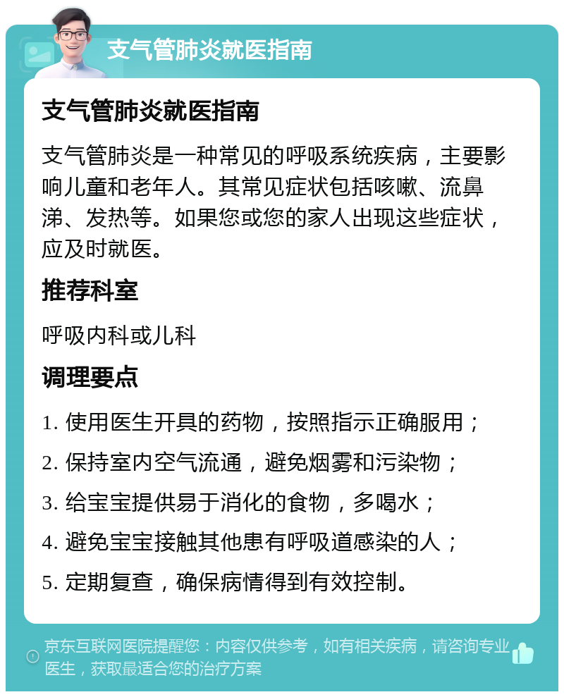 支气管肺炎就医指南 支气管肺炎就医指南 支气管肺炎是一种常见的呼吸系统疾病，主要影响儿童和老年人。其常见症状包括咳嗽、流鼻涕、发热等。如果您或您的家人出现这些症状，应及时就医。 推荐科室 呼吸内科或儿科 调理要点 1. 使用医生开具的药物，按照指示正确服用； 2. 保持室内空气流通，避免烟雾和污染物； 3. 给宝宝提供易于消化的食物，多喝水； 4. 避免宝宝接触其他患有呼吸道感染的人； 5. 定期复查，确保病情得到有效控制。