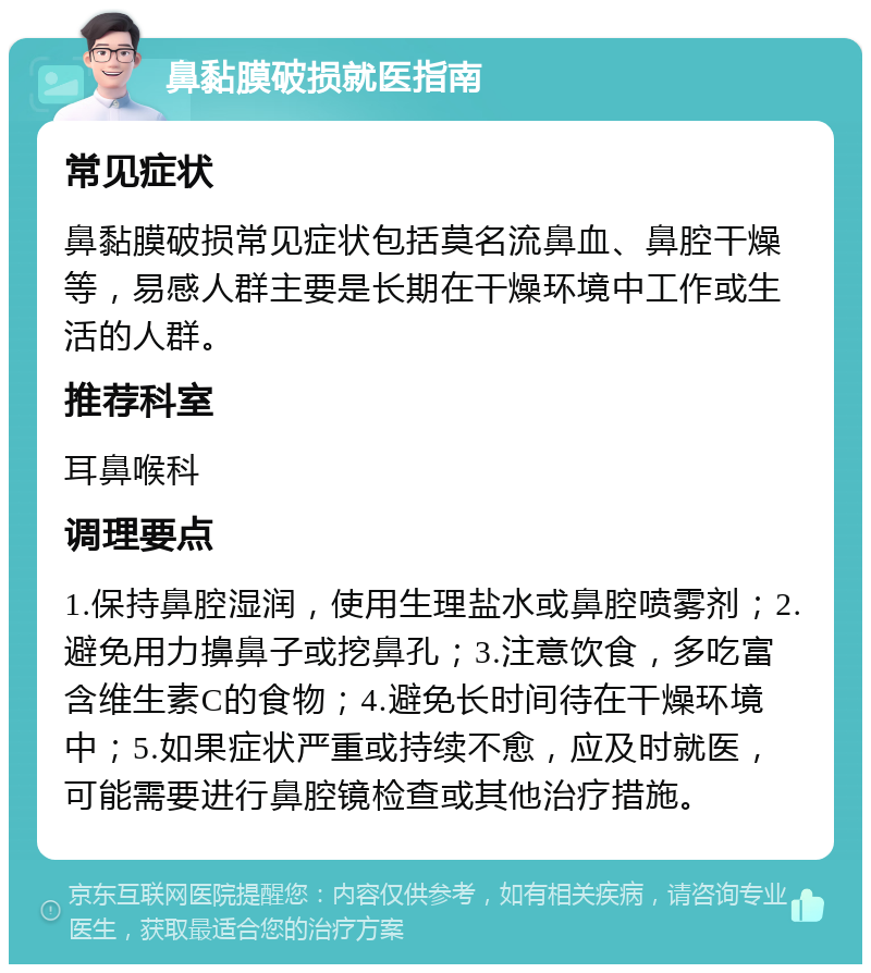 鼻黏膜破损就医指南 常见症状 鼻黏膜破损常见症状包括莫名流鼻血、鼻腔干燥等，易感人群主要是长期在干燥环境中工作或生活的人群。 推荐科室 耳鼻喉科 调理要点 1.保持鼻腔湿润，使用生理盐水或鼻腔喷雾剂；2.避免用力擤鼻子或挖鼻孔；3.注意饮食，多吃富含维生素C的食物；4.避免长时间待在干燥环境中；5.如果症状严重或持续不愈，应及时就医，可能需要进行鼻腔镜检查或其他治疗措施。