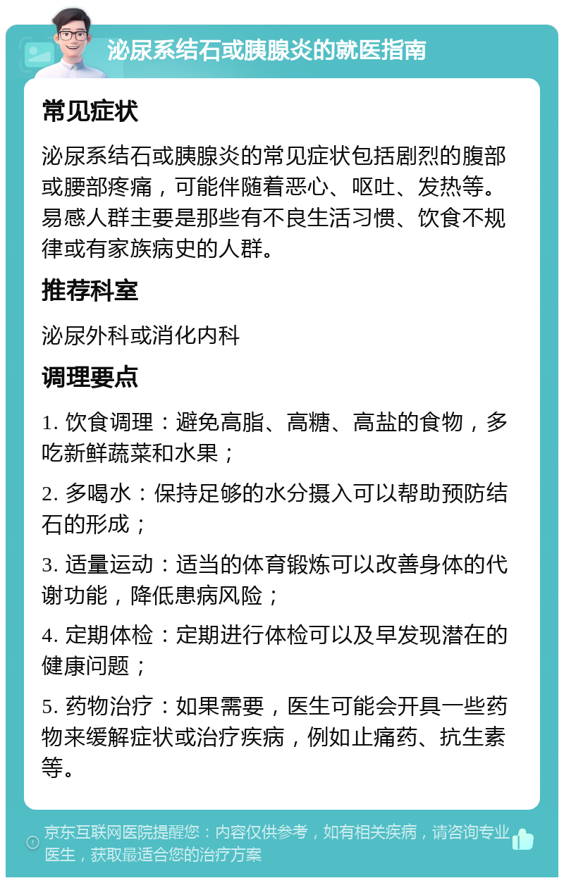 泌尿系结石或胰腺炎的就医指南 常见症状 泌尿系结石或胰腺炎的常见症状包括剧烈的腹部或腰部疼痛，可能伴随着恶心、呕吐、发热等。易感人群主要是那些有不良生活习惯、饮食不规律或有家族病史的人群。 推荐科室 泌尿外科或消化内科 调理要点 1. 饮食调理：避免高脂、高糖、高盐的食物，多吃新鲜蔬菜和水果； 2. 多喝水：保持足够的水分摄入可以帮助预防结石的形成； 3. 适量运动：适当的体育锻炼可以改善身体的代谢功能，降低患病风险； 4. 定期体检：定期进行体检可以及早发现潜在的健康问题； 5. 药物治疗：如果需要，医生可能会开具一些药物来缓解症状或治疗疾病，例如止痛药、抗生素等。